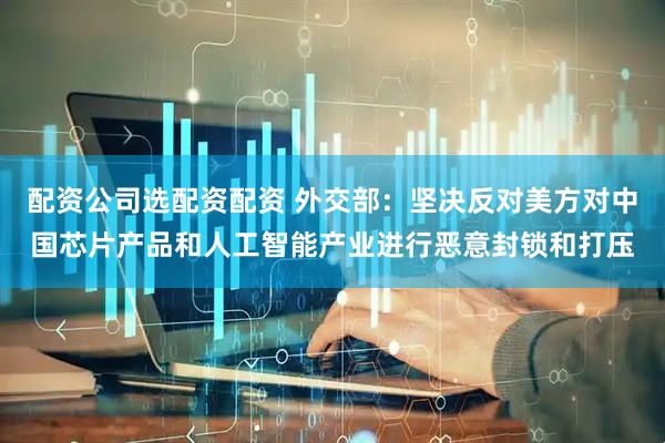 配资公司选配资配资 外交部：坚决反对美方对中国芯片产品和人工智能产业进行恶意封锁和打压