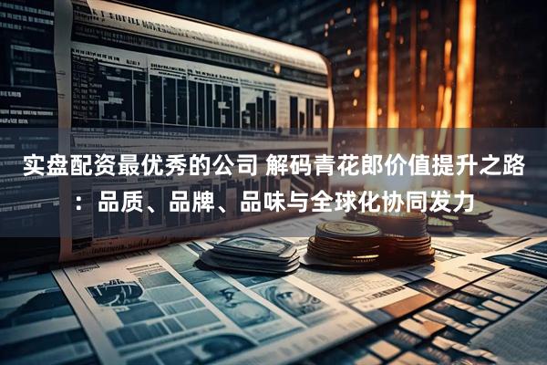 实盘配资最优秀的公司 解码青花郎价值提升之路：品质、品牌、品味与全球化协同发力