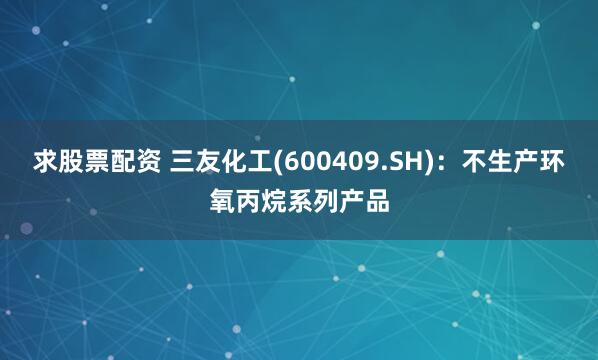 求股票配资 三友化工(600409.SH)：不生产环氧丙烷系列产品