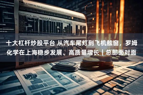 十大杠杆炒股平台 从汽车尾灯到飞机舷窗，罗姆化学在上海稳步发展、高质量增长｜总部面对面