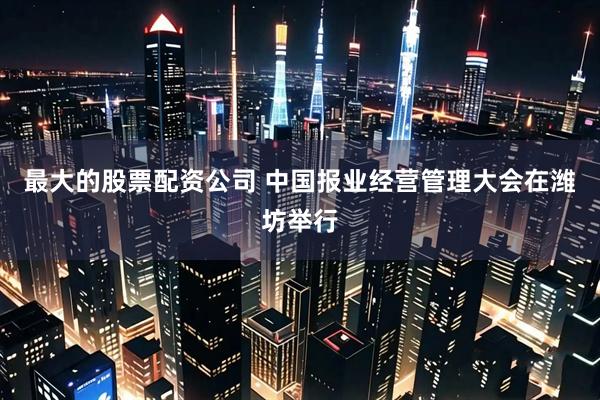 最大的股票配资公司 中国报业经营管理大会在潍坊举行