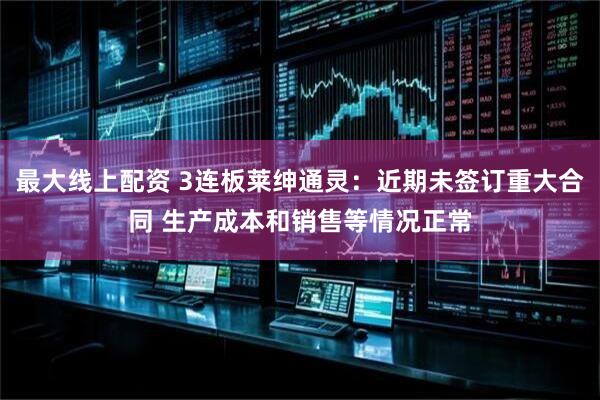 最大线上配资 3连板莱绅通灵：近期未签订重大合同 生产成本和销售等情况正常
