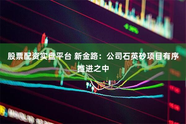股票配资实盘平台 新金路：公司石英砂项目有序推进之中