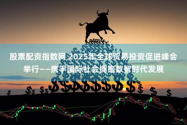 股票配资指数网 2025年全球贸易投资促进峰会举行——携手国际社会拥抱数智时代发展