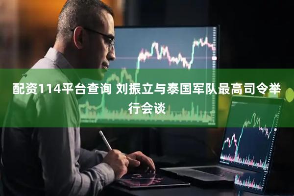 配资114平台查询 刘振立与泰国军队最高司令举行会谈