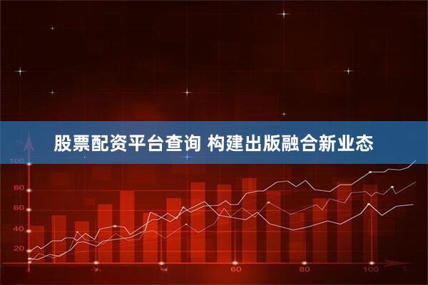股票配资平台查询 构建出版融合新业态