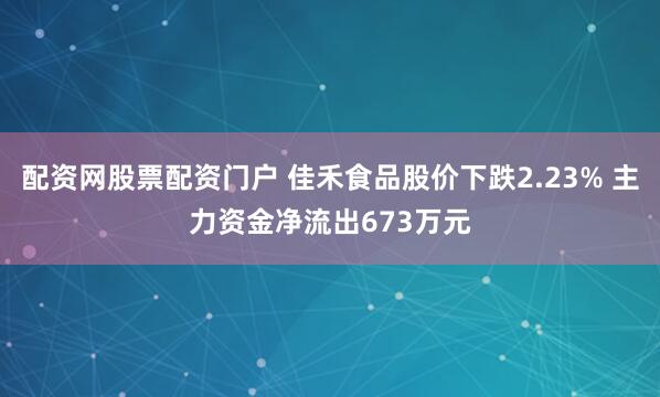 配资网股票配资门户 佳禾食品股价下跌2.23% 主力资金净流出673万元