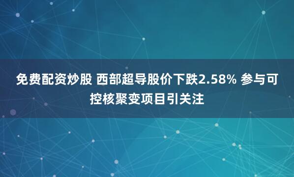免费配资炒股 西部超导股价下跌2.58% 参与可控核聚变项目引关注