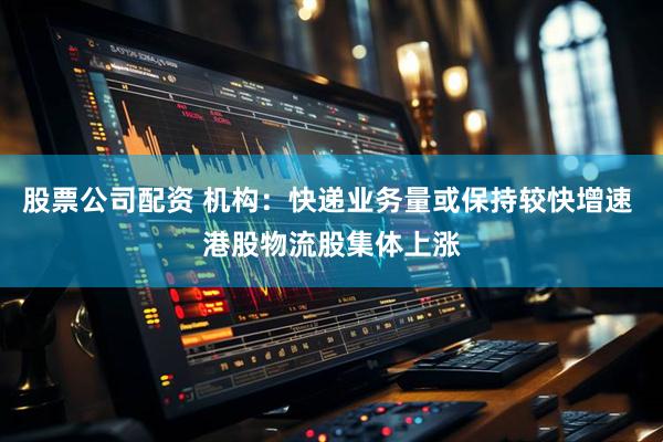 股票公司配资 机构：快递业务量或保持较快增速 港股物流股集体上涨