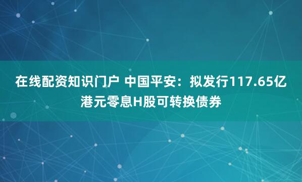 在线配资知识门户 中国平安：拟发行117.65亿港元零息H股可转换债券