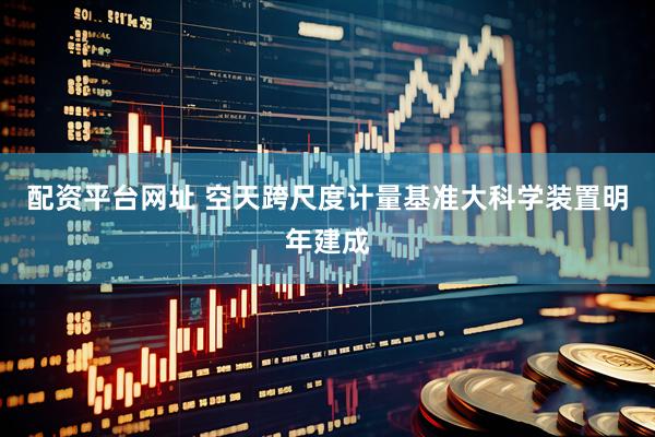 配资平台网址 空天跨尺度计量基准大科学装置明年建成