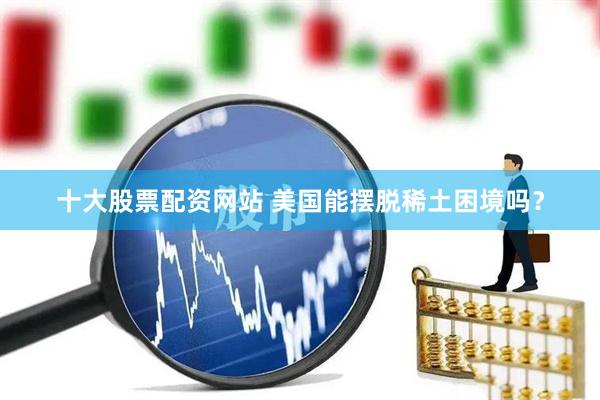 十大股票配资网站 美国能摆脱稀土困境吗？