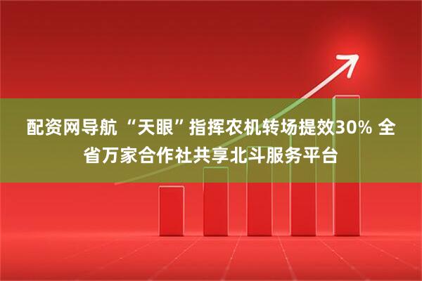 配资网导航 “天眼”指挥农机转场提效30% 全省万家合作社共享北斗服务平台