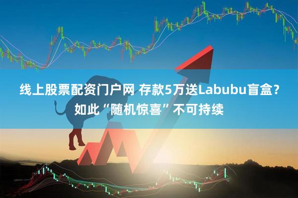 线上股票配资门户网 存款5万送Labubu盲盒？如此“随机惊喜”不可持续