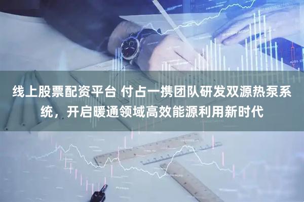 线上股票配资平台 付占一携团队研发双源热泵系统，开启暖通领域高效能源利用新时代