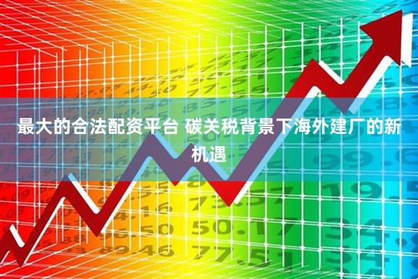 最大的合法配资平台 碳关税背景下海外建厂的新机遇
