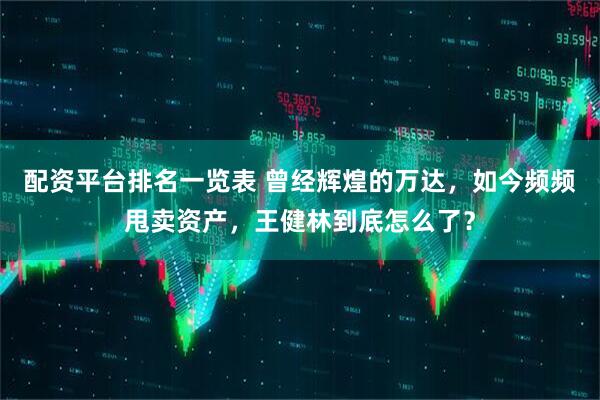 配资平台排名一览表 曾经辉煌的万达，如今频频甩卖资产，王健林到底怎么了？