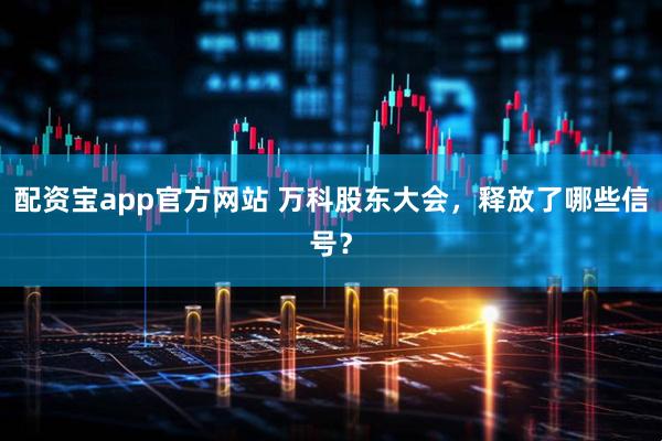 配资宝app官方网站 万科股东大会，释放了哪些信号？