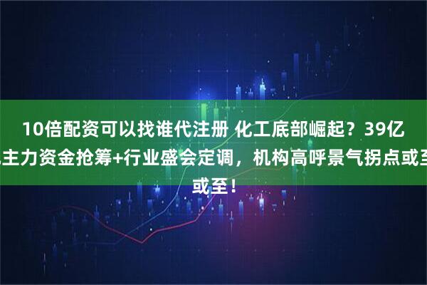 10倍配资可以找谁代注册 化工底部崛起？39亿元主力资金抢筹+行业盛会定调，机构高呼景气拐点或至！