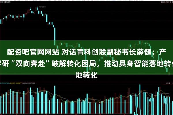 配资吧官网网站 对话青科创联副秘书长薛健：产学研“双向奔赴”破解转化困局，推动具身智能落地转化