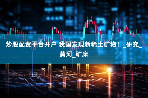 炒股配资平台开户 我国发现新稀土矿物！_研究_黄河_矿床