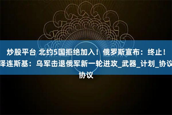 炒股平台 北约5国拒绝加入！俄罗斯宣布：终止！泽连斯基：乌军击退俄军新一轮进攻_武器_计划_协议