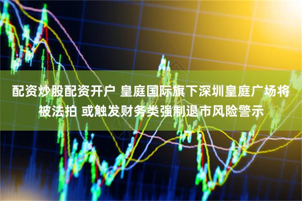 配资炒股配资开户 皇庭国际旗下深圳皇庭广场将被法拍 或触发财务类强制退市风险警示