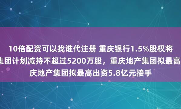 10倍配资可以找谁代注册 重庆银行1.5%股权将易主：重庆水投集团计划减持不超过5200万股，重庆地产集团拟最高出资5.8亿元接手
