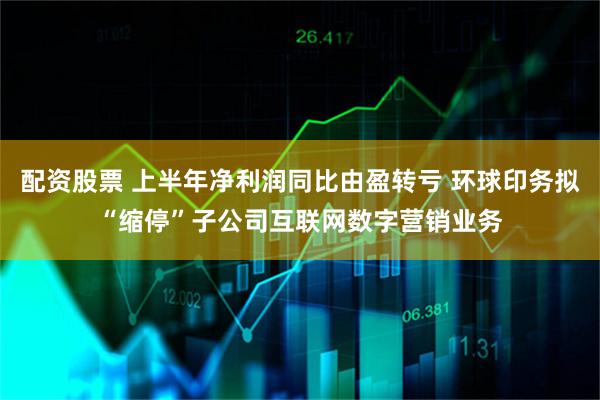 配资股票 上半年净利润同比由盈转亏 环球印务拟“缩停”子公司互联网数字营销业务