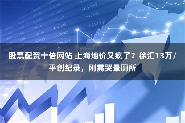股票配资十倍网站 上海地价又疯了？徐汇13万/平创纪录，刚需哭晕厕所